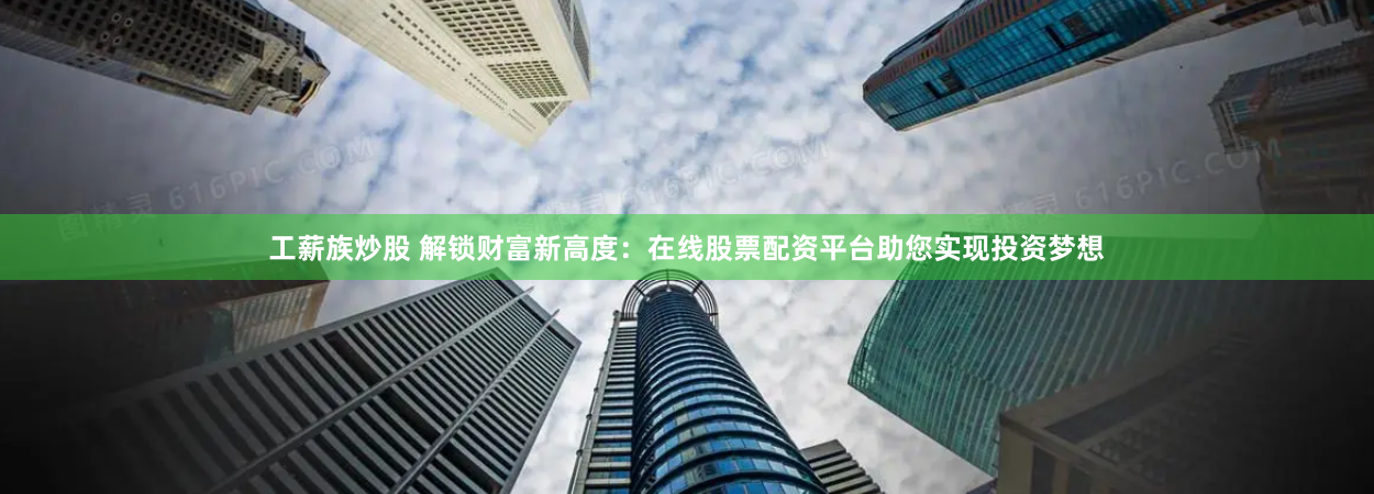 工薪族炒股 解锁财富新高度：在线股票配资平台助您实现投资梦想