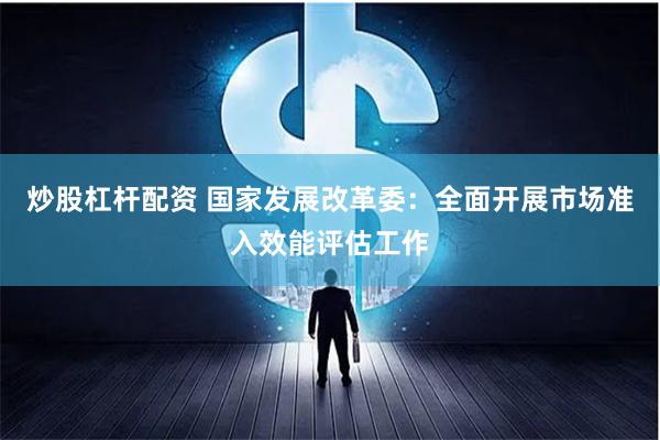 炒股杠杆配资 国家发展改革委：全面开展市场准入效能评估工作