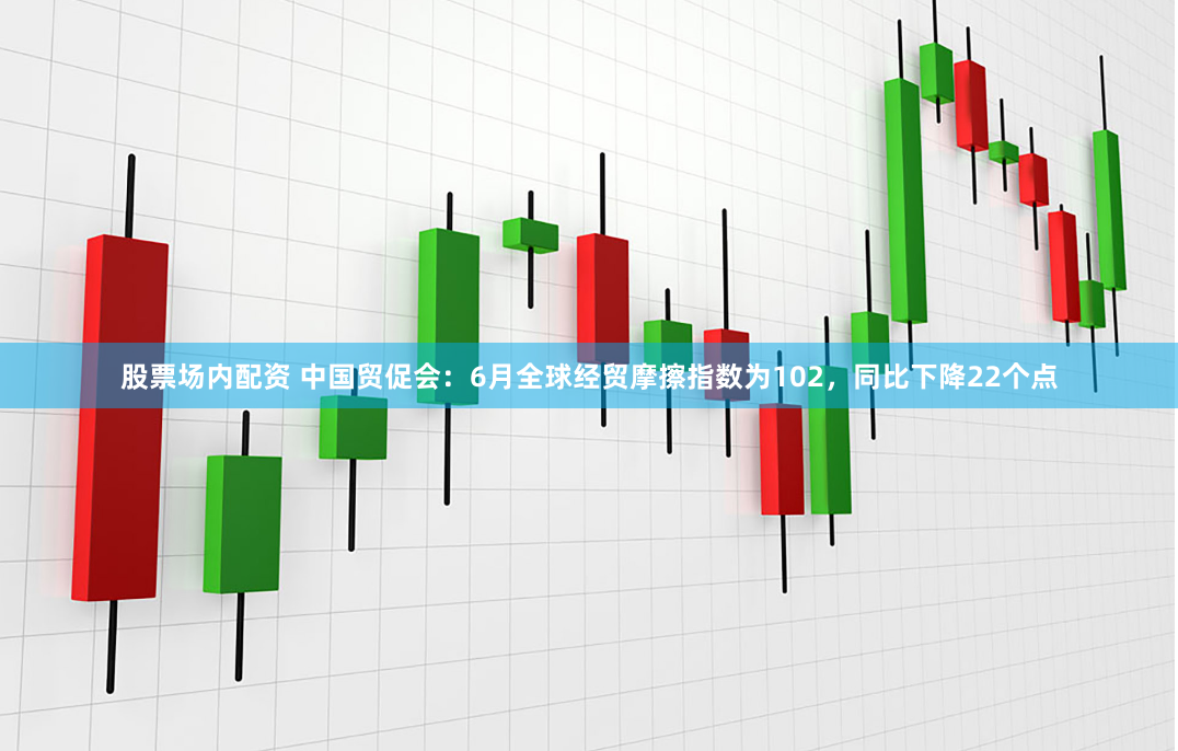 股票场内配资 中国贸促会：6月全球经贸摩擦指数为102，同比下降22个点
