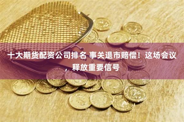 十大期货配资公司排名 事关退市赔偿！这场会议，释放重要信号