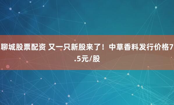 聊城股票配资 又一只新股来了！中草香料发行价格7.5元/股