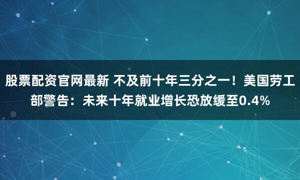 股票配资官网最新 不及前十年三分之一！美国劳工部警告：未来十年就业增长恐放缓至0.4%