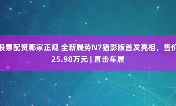 股票配资哪家正规 全新腾势N7猎影版首发亮相，售价25.98万元 | 直击车展