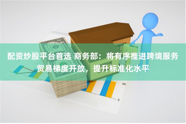 配资炒股平台首选 商务部：将有序推进跨境服务贸易梯度开放，提升标准化水平
