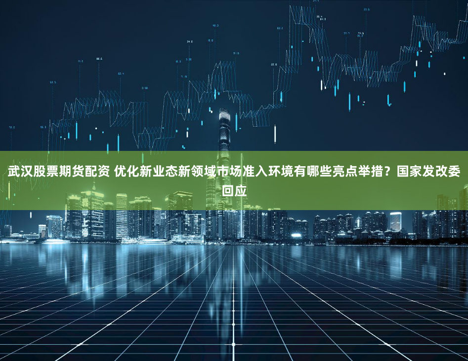 武汉股票期货配资 优化新业态新领域市场准入环境有哪些亮点举措？国家发改委回应