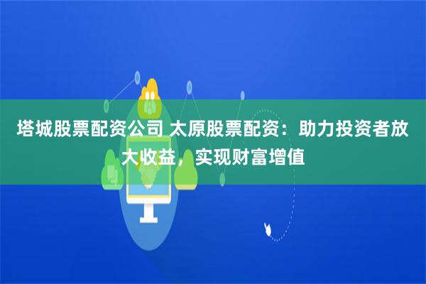 塔城股票配资公司 太原股票配资：助力投资者放大收益，实现财富增值