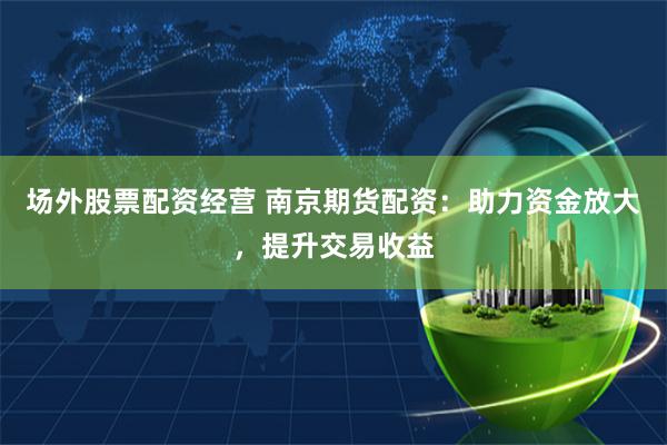 场外股票配资经营 南京期货配资：助力资金放大，提升交易收益